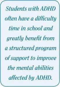 Students with ADHD often have a difficulty time in school and greatly benefit from a structured program of support to improve the mental abilities affected by ADHD.