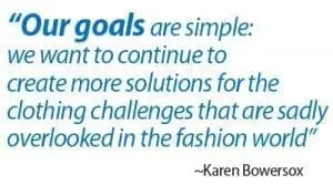 Our goals are simple: we want to continue to create more solutions for the clothing challenges that are sadly overlooked in the fashion world" - Karen Bowersox