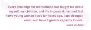 Every challenge for motherhood has taught me about myself, my children, and life in general. I am not that naive young woman I was ten years ago. I am stronger, wiser, and have a greater capacity to love." - Evana Sandusky