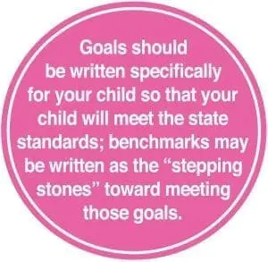 Goals should be written specifically for your child so that your child will meet the state standards; benchmarks may be written as the "stepping stones" toward meeting those goals.