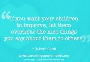If you want your children to improve, let them overhear the nice things you say about them to others." - Dr. Haim Ginott