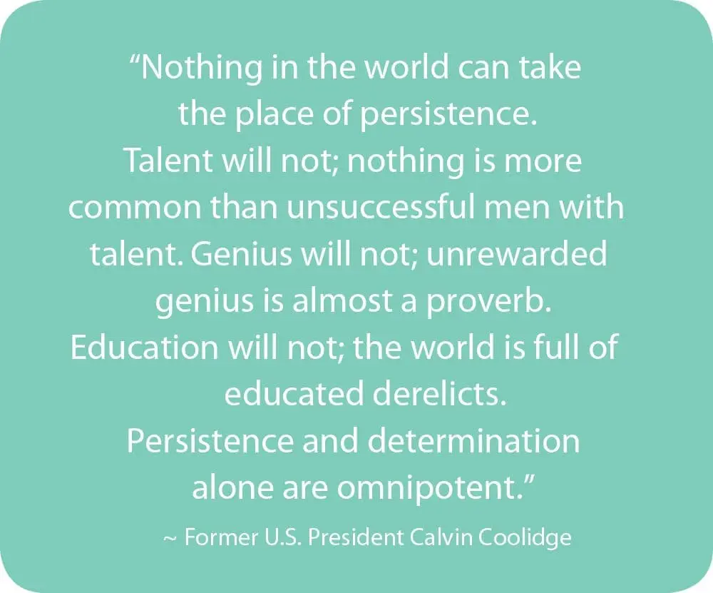 Nothing in the world can take the place of persistence. Talent will not; nothing is more common than unsuccessful men with talent. Genius will not; unrewarded genius is almost a proverb. Education will not; the world is full of educated derelicts. Persistence and determination alone are omnipotent." - Former U.S. President Calvin Coolidge