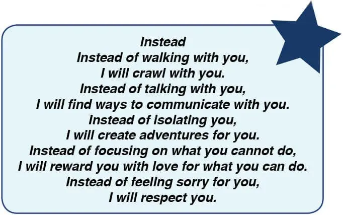 Instead of walking with you, I will crawl with you. Instead of talking with you, I will find ways to communicate with you. Instead of isolating you, I will create adventures for you. Instead of focusing on what you cannot do, I will reward you with love for what you can do. Instead of feeling sorry for you, I will respect you.