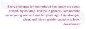 Every challenge for motherhood has taught me about myself, my children, and life in general. I am not that naive young woman I was ten years ago. I am stronger, wiser, and have a greater capacity to love." - Evana Sandusky