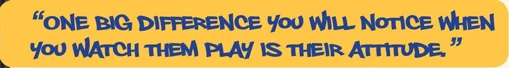One big difference you will notice when you watch them play is their attitude.