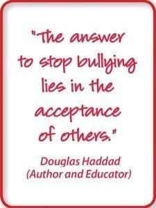 The answer to stop bullying lies in the acceptance of others." Douglas Haddad (Author and Educator)