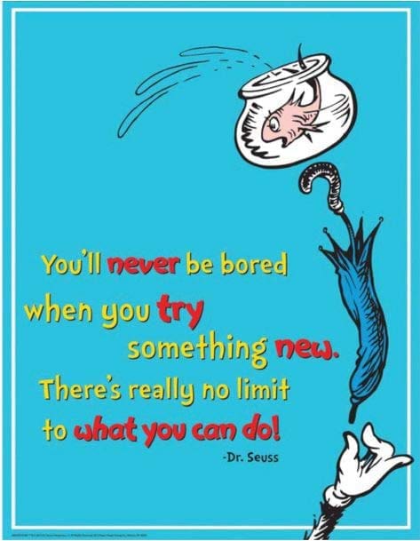 You'll never be bored when you try something new. There's really no limit to what you can do!" - Dr. Seuss
