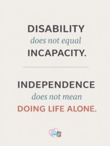 Disability does not equal incapacity. Independence does not mean doing life alone.